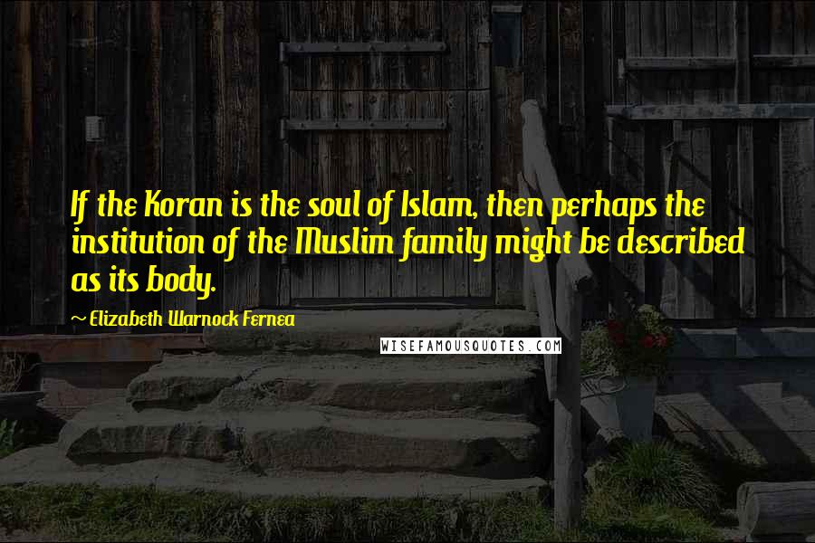 Elizabeth Warnock Fernea Quotes: If the Koran is the soul of Islam, then perhaps the institution of the Muslim family might be described as its body.