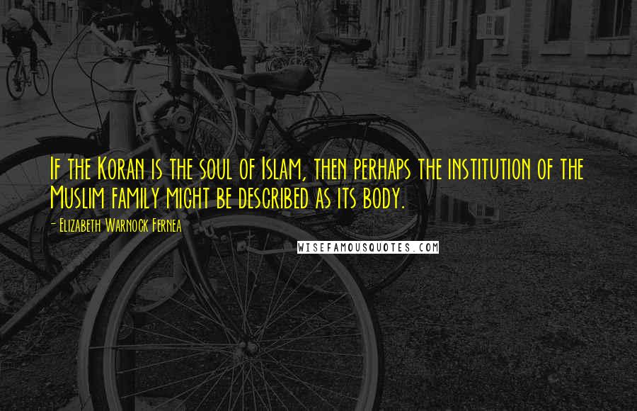Elizabeth Warnock Fernea Quotes: If the Koran is the soul of Islam, then perhaps the institution of the Muslim family might be described as its body.