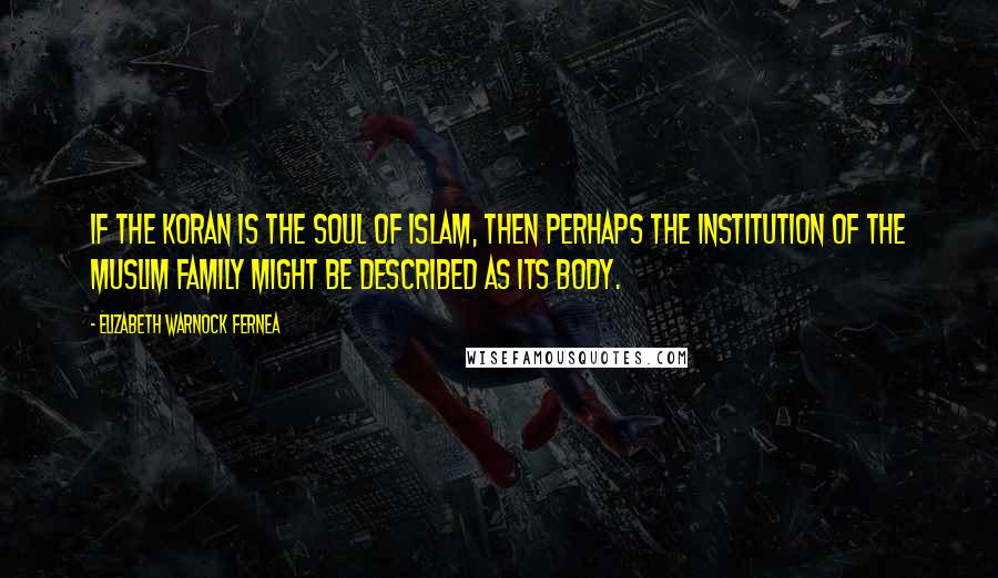 Elizabeth Warnock Fernea Quotes: If the Koran is the soul of Islam, then perhaps the institution of the Muslim family might be described as its body.