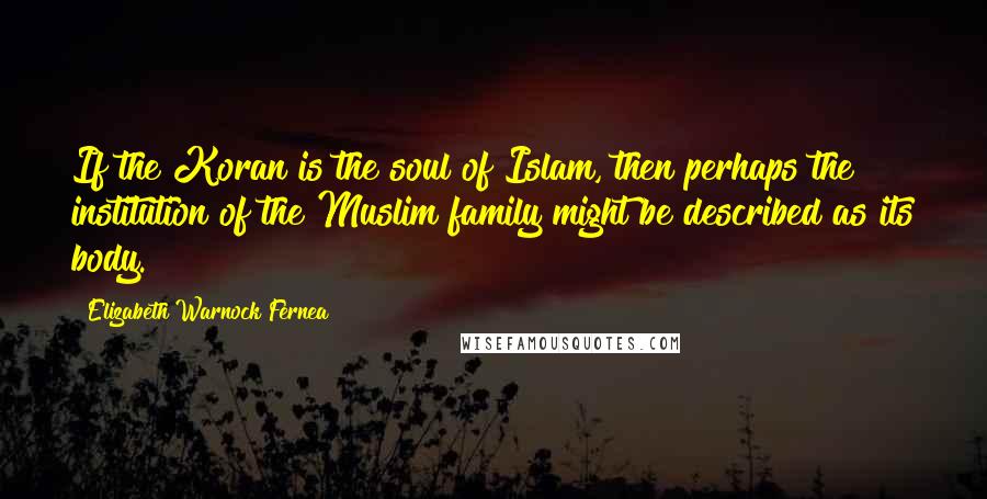 Elizabeth Warnock Fernea Quotes: If the Koran is the soul of Islam, then perhaps the institution of the Muslim family might be described as its body.