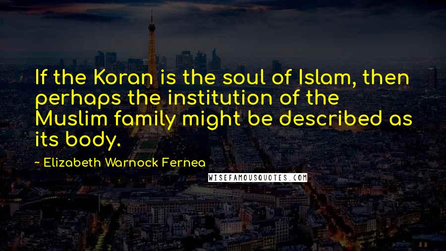 Elizabeth Warnock Fernea Quotes: If the Koran is the soul of Islam, then perhaps the institution of the Muslim family might be described as its body.