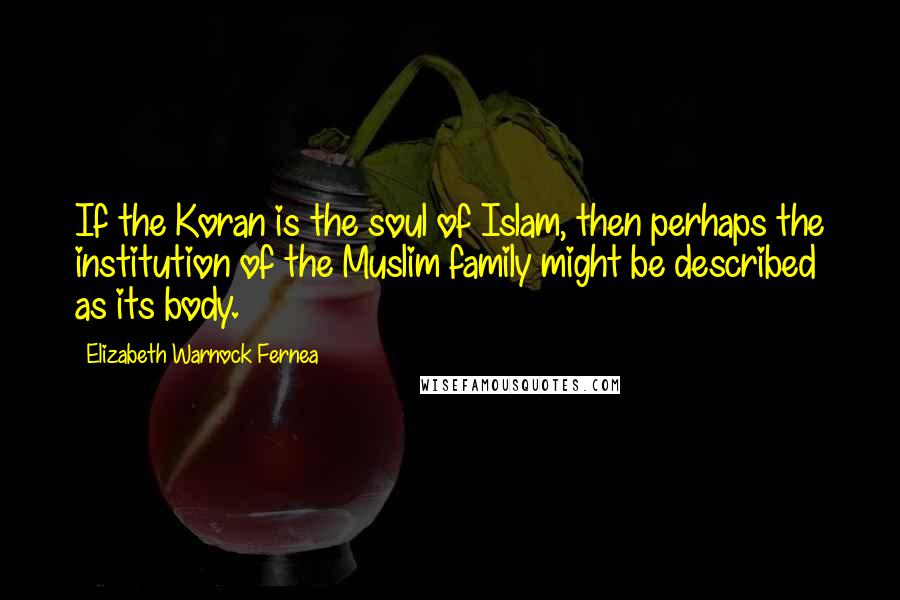 Elizabeth Warnock Fernea Quotes: If the Koran is the soul of Islam, then perhaps the institution of the Muslim family might be described as its body.