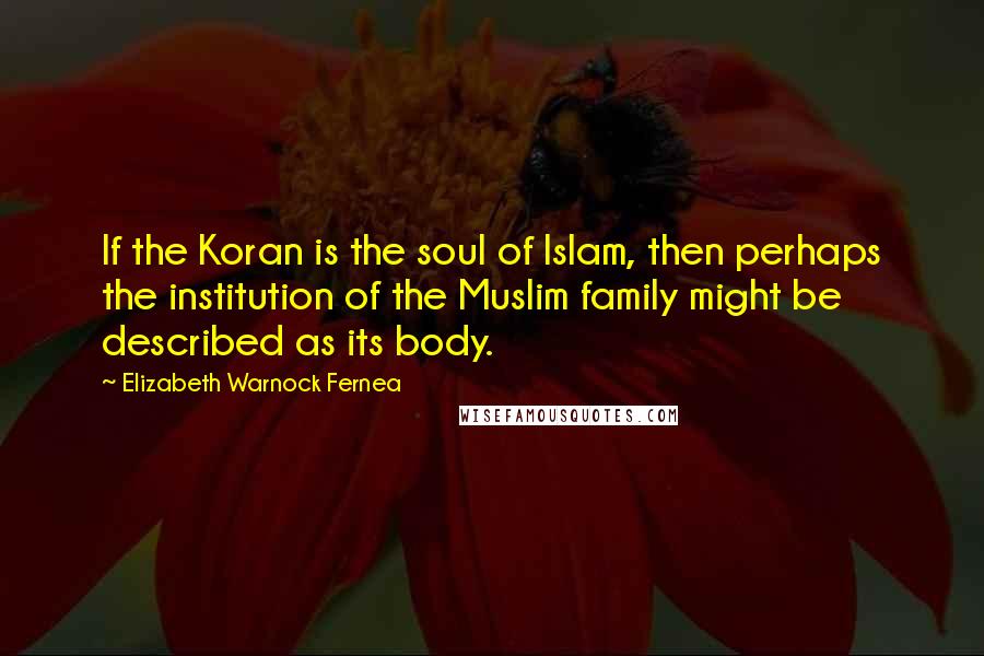 Elizabeth Warnock Fernea Quotes: If the Koran is the soul of Islam, then perhaps the institution of the Muslim family might be described as its body.