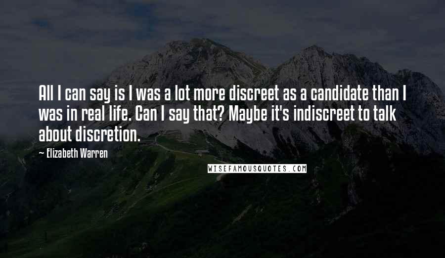 Elizabeth Warren Quotes: All I can say is I was a lot more discreet as a candidate than I was in real life. Can I say that? Maybe it's indiscreet to talk about discretion.