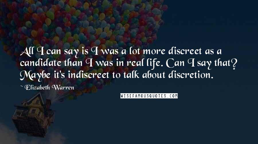 Elizabeth Warren Quotes: All I can say is I was a lot more discreet as a candidate than I was in real life. Can I say that? Maybe it's indiscreet to talk about discretion.