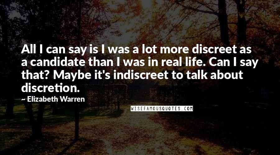 Elizabeth Warren Quotes: All I can say is I was a lot more discreet as a candidate than I was in real life. Can I say that? Maybe it's indiscreet to talk about discretion.