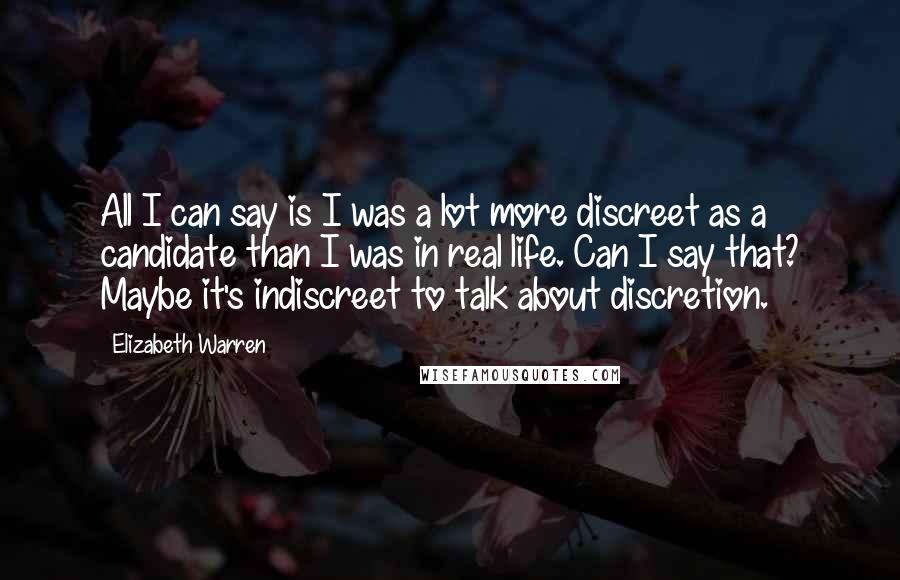 Elizabeth Warren Quotes: All I can say is I was a lot more discreet as a candidate than I was in real life. Can I say that? Maybe it's indiscreet to talk about discretion.