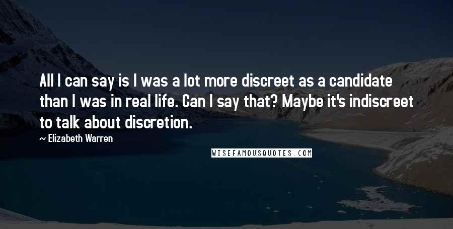 Elizabeth Warren Quotes: All I can say is I was a lot more discreet as a candidate than I was in real life. Can I say that? Maybe it's indiscreet to talk about discretion.