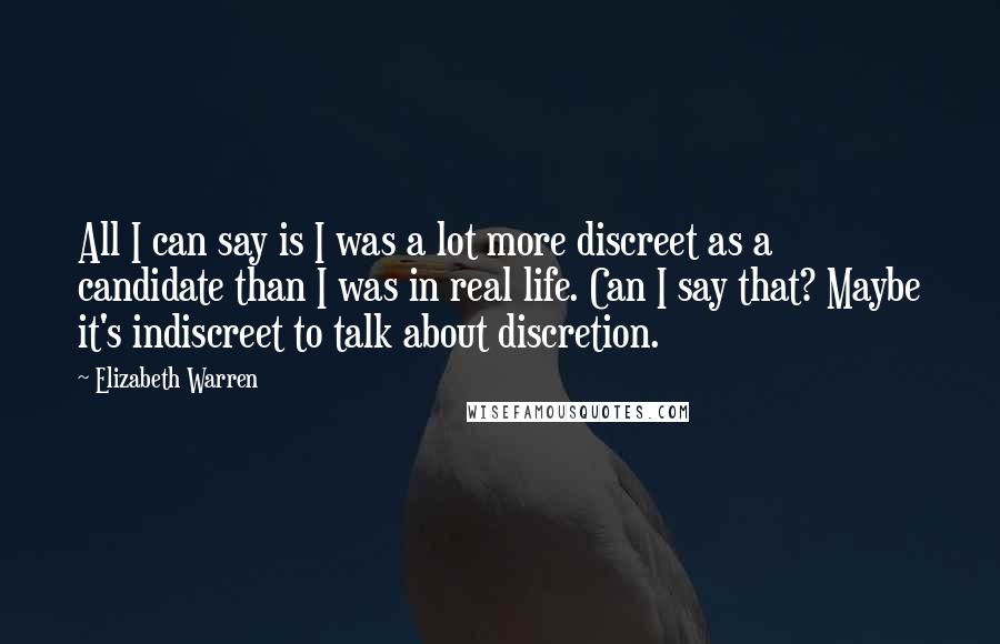 Elizabeth Warren Quotes: All I can say is I was a lot more discreet as a candidate than I was in real life. Can I say that? Maybe it's indiscreet to talk about discretion.
