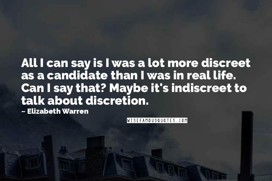 Elizabeth Warren Quotes: All I can say is I was a lot more discreet as a candidate than I was in real life. Can I say that? Maybe it's indiscreet to talk about discretion.