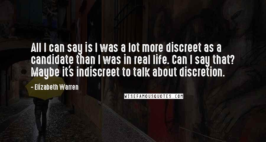 Elizabeth Warren Quotes: All I can say is I was a lot more discreet as a candidate than I was in real life. Can I say that? Maybe it's indiscreet to talk about discretion.