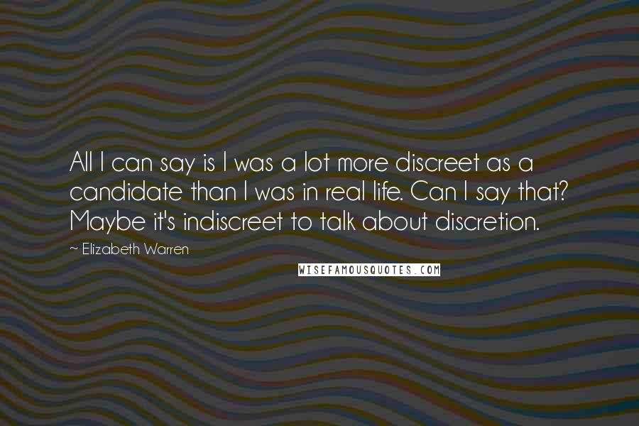 Elizabeth Warren Quotes: All I can say is I was a lot more discreet as a candidate than I was in real life. Can I say that? Maybe it's indiscreet to talk about discretion.