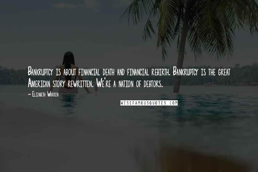 Elizabeth Warren Quotes: Bankruptcy is about financial death and financial rebirth. Bankruptcy is the great American story rewritten. We're a nation of debtors.