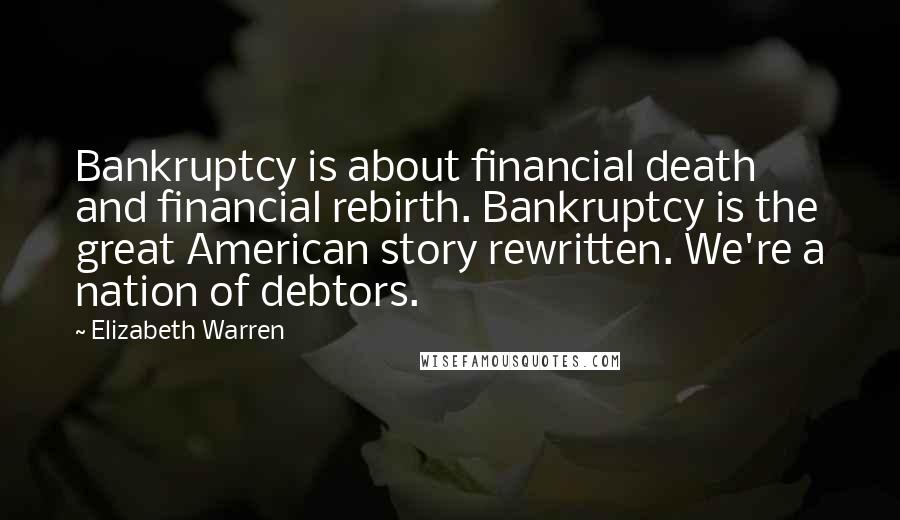 Elizabeth Warren Quotes: Bankruptcy is about financial death and financial rebirth. Bankruptcy is the great American story rewritten. We're a nation of debtors.