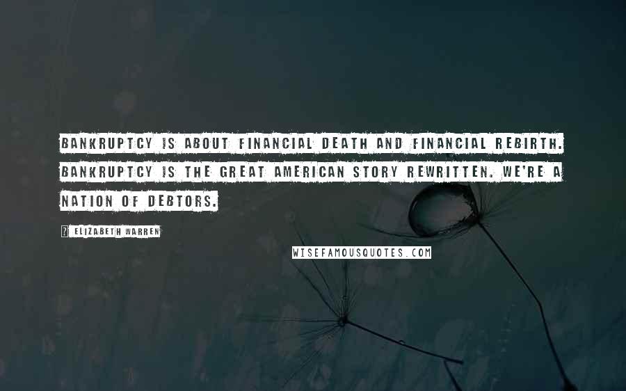 Elizabeth Warren Quotes: Bankruptcy is about financial death and financial rebirth. Bankruptcy is the great American story rewritten. We're a nation of debtors.