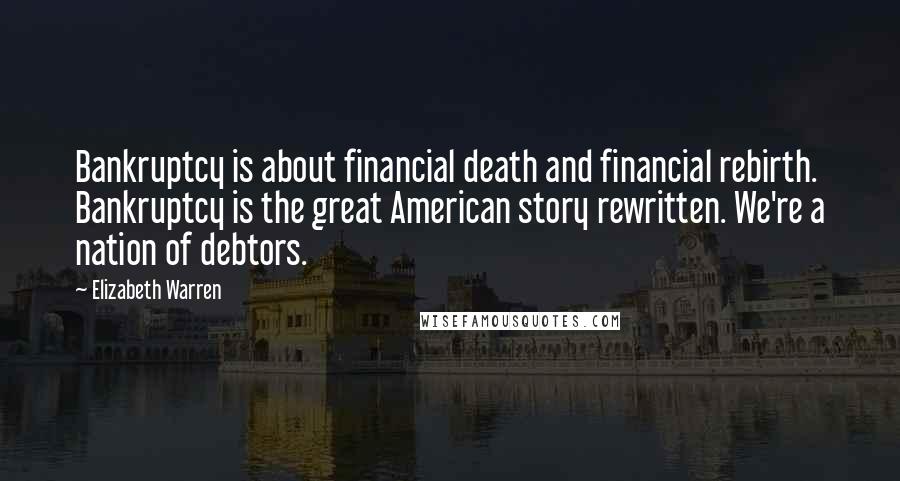 Elizabeth Warren Quotes: Bankruptcy is about financial death and financial rebirth. Bankruptcy is the great American story rewritten. We're a nation of debtors.