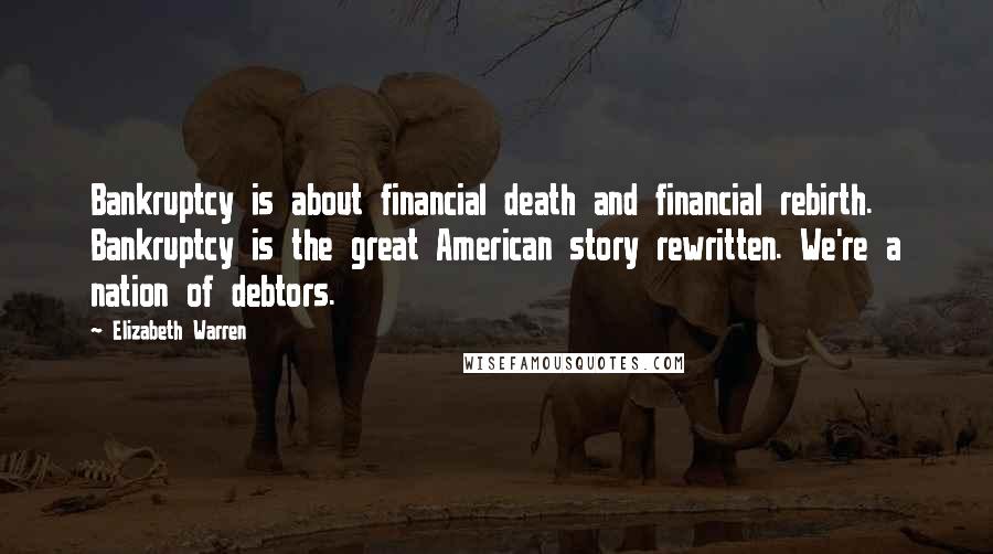 Elizabeth Warren Quotes: Bankruptcy is about financial death and financial rebirth. Bankruptcy is the great American story rewritten. We're a nation of debtors.