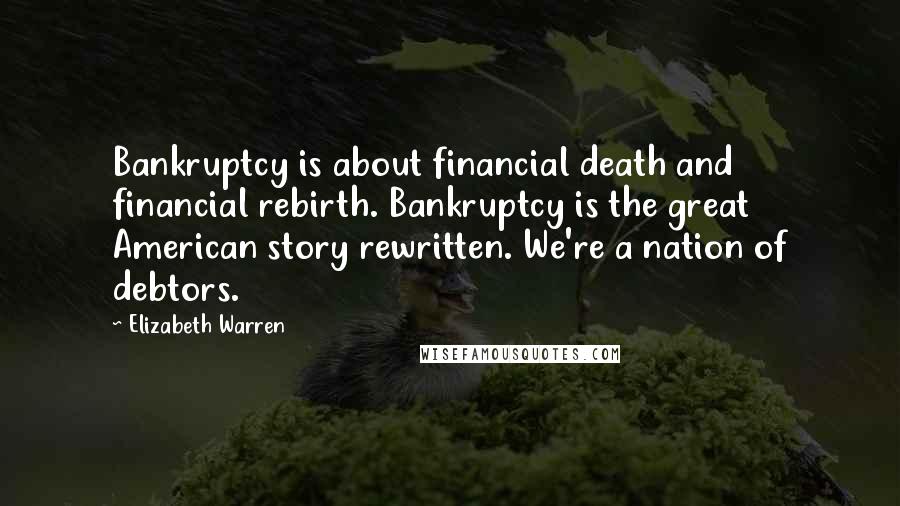 Elizabeth Warren Quotes: Bankruptcy is about financial death and financial rebirth. Bankruptcy is the great American story rewritten. We're a nation of debtors.