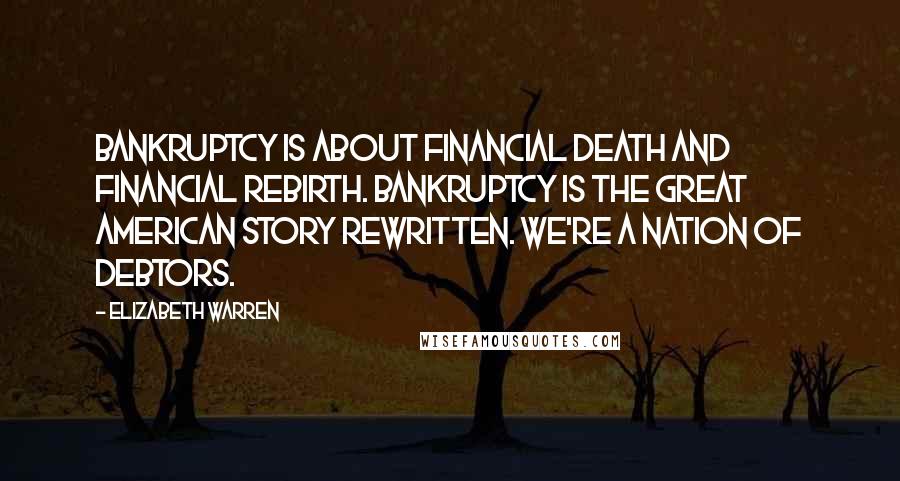 Elizabeth Warren Quotes: Bankruptcy is about financial death and financial rebirth. Bankruptcy is the great American story rewritten. We're a nation of debtors.