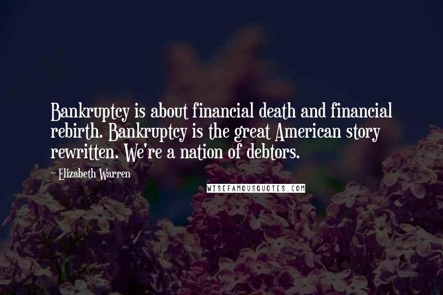 Elizabeth Warren Quotes: Bankruptcy is about financial death and financial rebirth. Bankruptcy is the great American story rewritten. We're a nation of debtors.