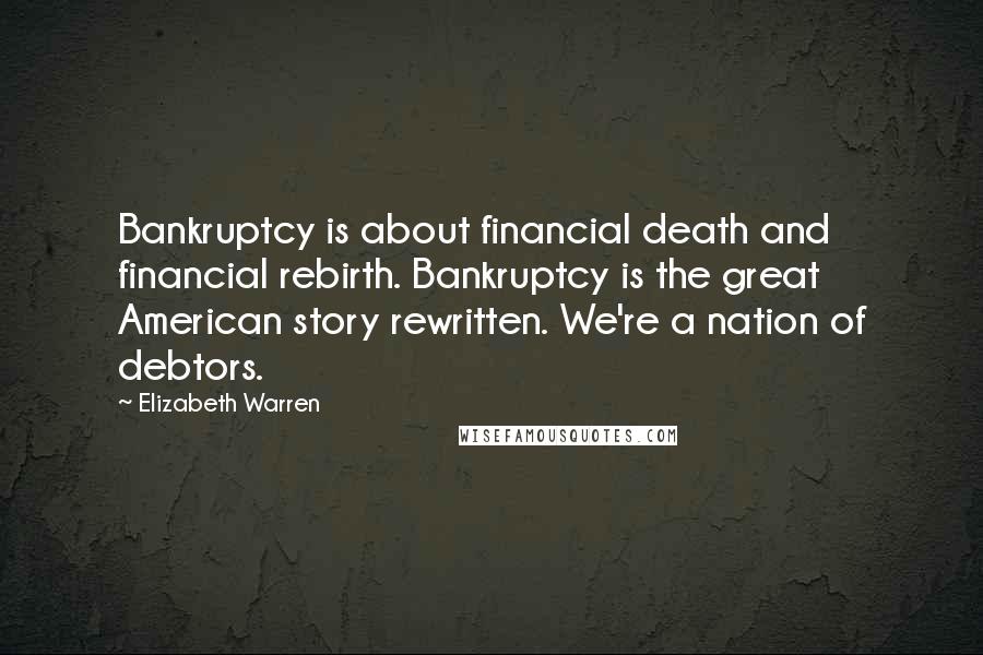 Elizabeth Warren Quotes: Bankruptcy is about financial death and financial rebirth. Bankruptcy is the great American story rewritten. We're a nation of debtors.
