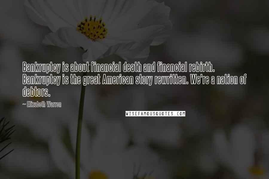 Elizabeth Warren Quotes: Bankruptcy is about financial death and financial rebirth. Bankruptcy is the great American story rewritten. We're a nation of debtors.