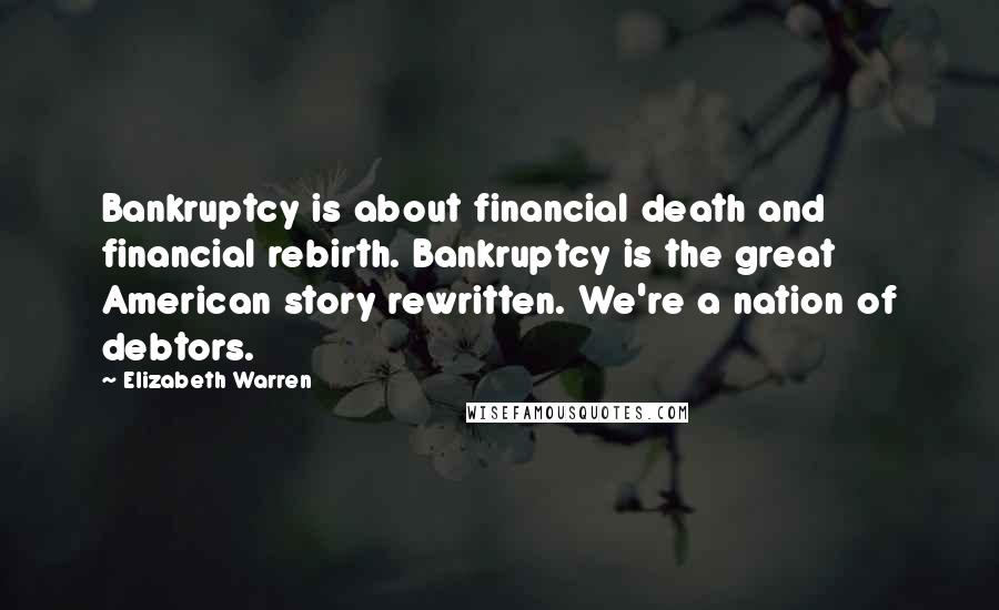 Elizabeth Warren Quotes: Bankruptcy is about financial death and financial rebirth. Bankruptcy is the great American story rewritten. We're a nation of debtors.