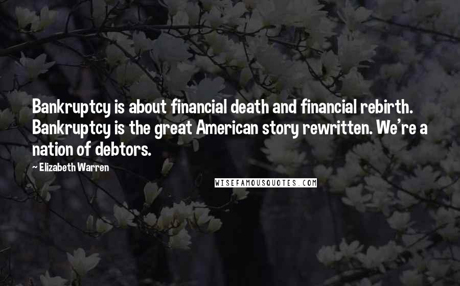 Elizabeth Warren Quotes: Bankruptcy is about financial death and financial rebirth. Bankruptcy is the great American story rewritten. We're a nation of debtors.