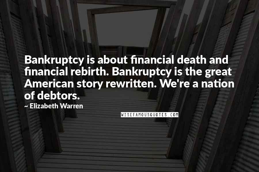 Elizabeth Warren Quotes: Bankruptcy is about financial death and financial rebirth. Bankruptcy is the great American story rewritten. We're a nation of debtors.