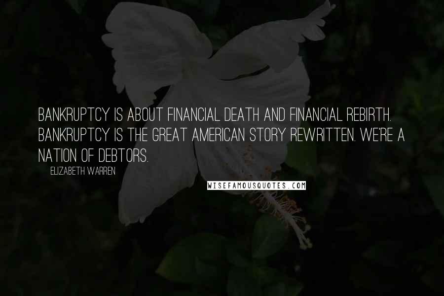 Elizabeth Warren Quotes: Bankruptcy is about financial death and financial rebirth. Bankruptcy is the great American story rewritten. We're a nation of debtors.