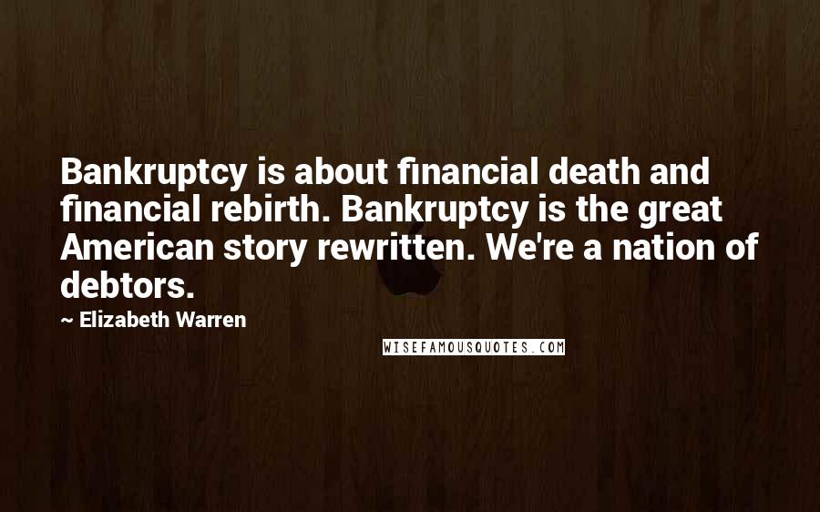 Elizabeth Warren Quotes: Bankruptcy is about financial death and financial rebirth. Bankruptcy is the great American story rewritten. We're a nation of debtors.