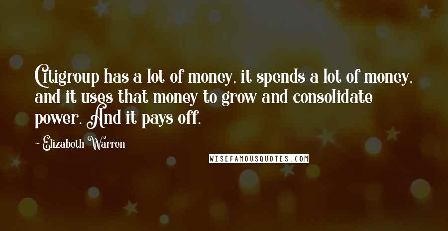 Elizabeth Warren Quotes: Citigroup has a lot of money, it spends a lot of money, and it uses that money to grow and consolidate power. And it pays off.