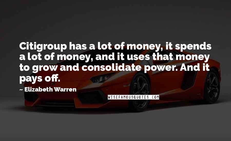 Elizabeth Warren Quotes: Citigroup has a lot of money, it spends a lot of money, and it uses that money to grow and consolidate power. And it pays off.