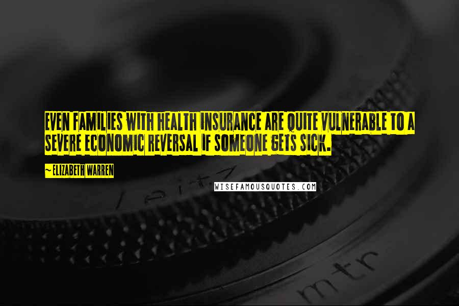 Elizabeth Warren Quotes: Even families with health insurance are quite vulnerable to a severe economic reversal if someone gets sick.