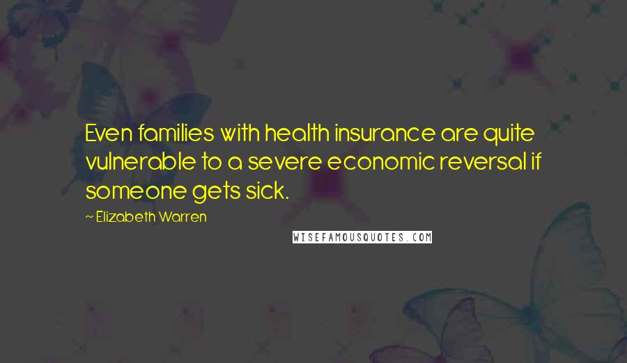 Elizabeth Warren Quotes: Even families with health insurance are quite vulnerable to a severe economic reversal if someone gets sick.