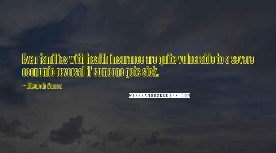 Elizabeth Warren Quotes: Even families with health insurance are quite vulnerable to a severe economic reversal if someone gets sick.