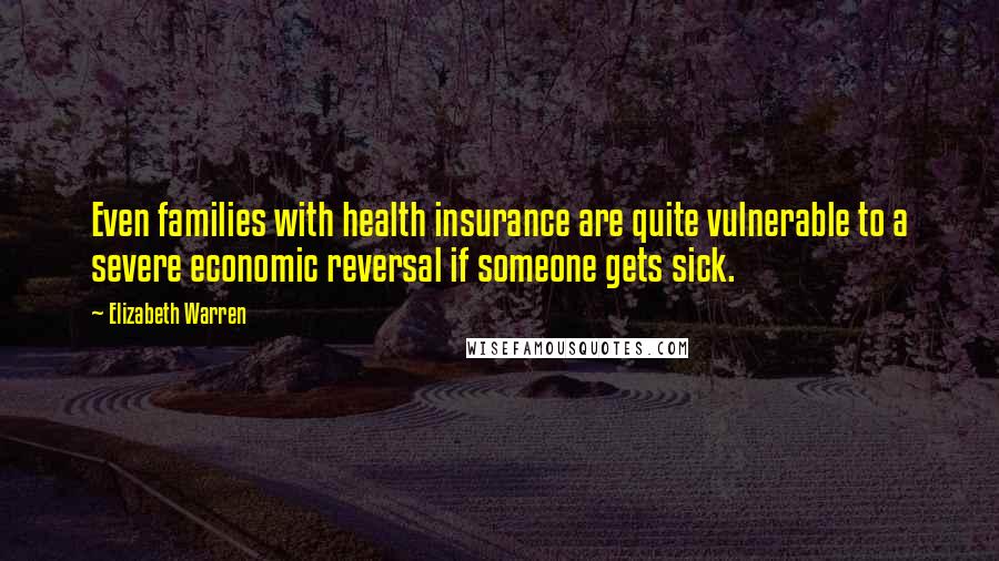 Elizabeth Warren Quotes: Even families with health insurance are quite vulnerable to a severe economic reversal if someone gets sick.