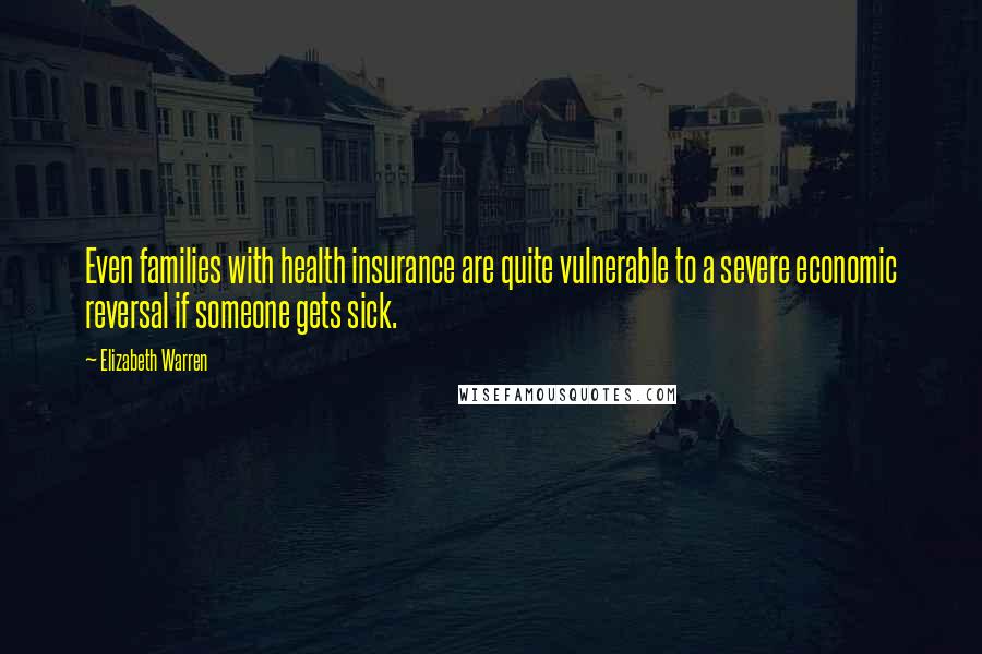 Elizabeth Warren Quotes: Even families with health insurance are quite vulnerable to a severe economic reversal if someone gets sick.