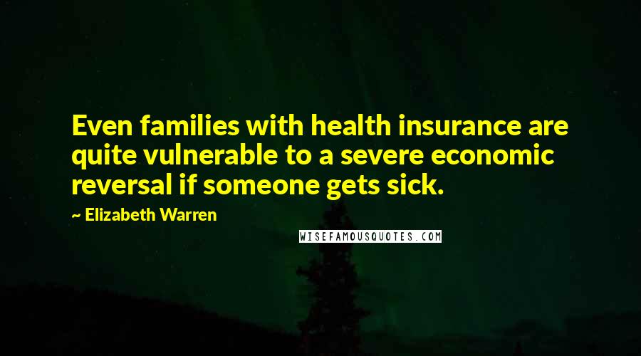 Elizabeth Warren Quotes: Even families with health insurance are quite vulnerable to a severe economic reversal if someone gets sick.