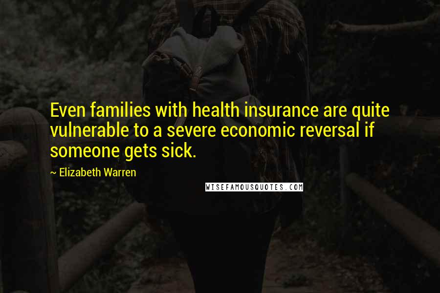 Elizabeth Warren Quotes: Even families with health insurance are quite vulnerable to a severe economic reversal if someone gets sick.