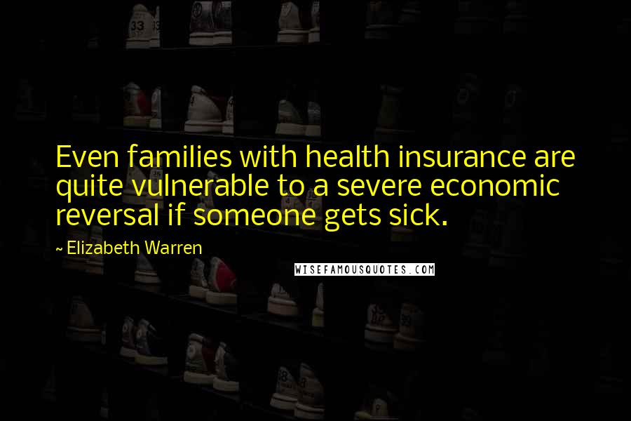 Elizabeth Warren Quotes: Even families with health insurance are quite vulnerable to a severe economic reversal if someone gets sick.