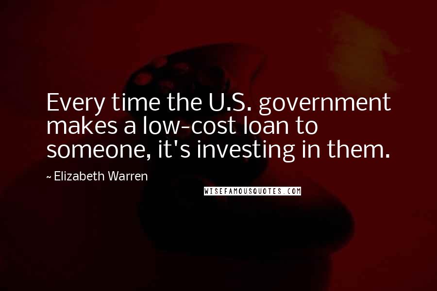 Elizabeth Warren Quotes: Every time the U.S. government makes a low-cost loan to someone, it's investing in them.