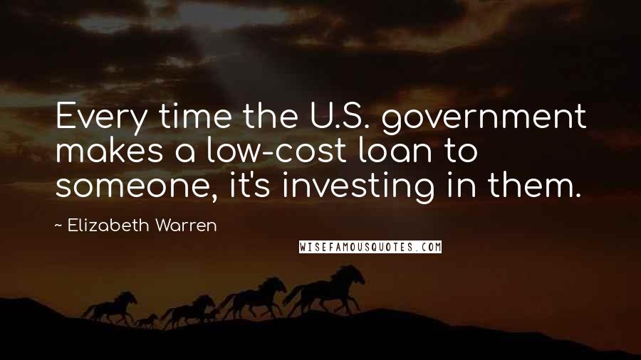 Elizabeth Warren Quotes: Every time the U.S. government makes a low-cost loan to someone, it's investing in them.