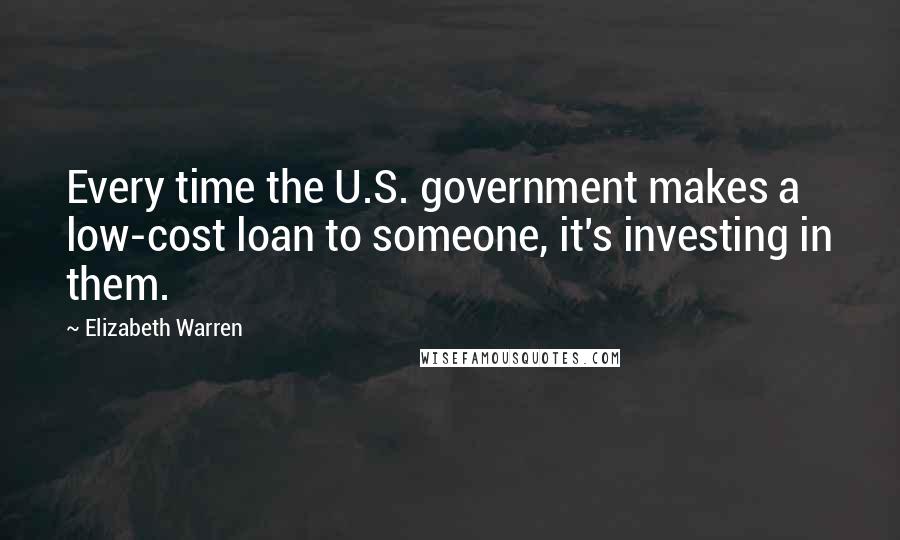 Elizabeth Warren Quotes: Every time the U.S. government makes a low-cost loan to someone, it's investing in them.