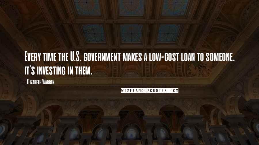 Elizabeth Warren Quotes: Every time the U.S. government makes a low-cost loan to someone, it's investing in them.