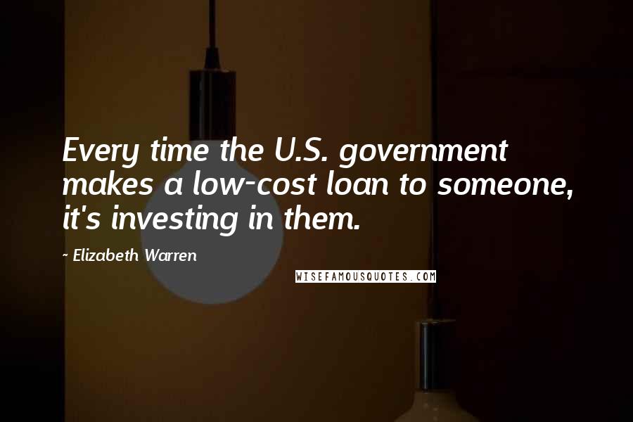 Elizabeth Warren Quotes: Every time the U.S. government makes a low-cost loan to someone, it's investing in them.