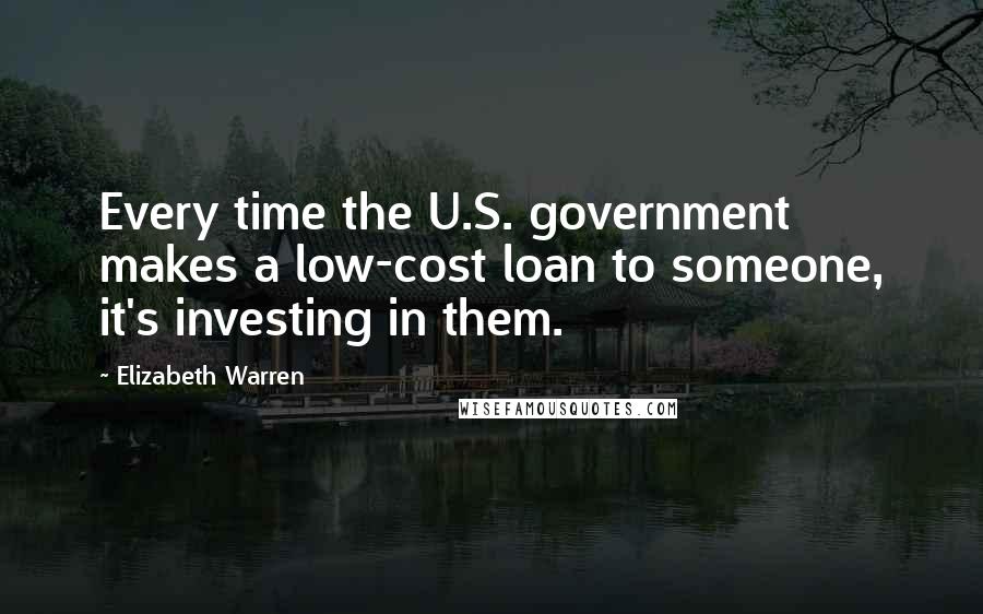 Elizabeth Warren Quotes: Every time the U.S. government makes a low-cost loan to someone, it's investing in them.