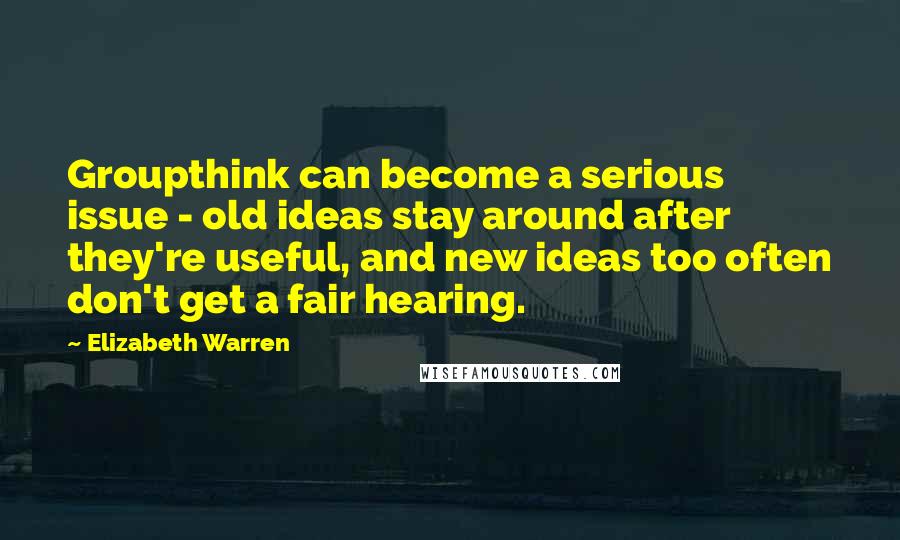 Elizabeth Warren Quotes: Groupthink can become a serious issue - old ideas stay around after they're useful, and new ideas too often don't get a fair hearing.