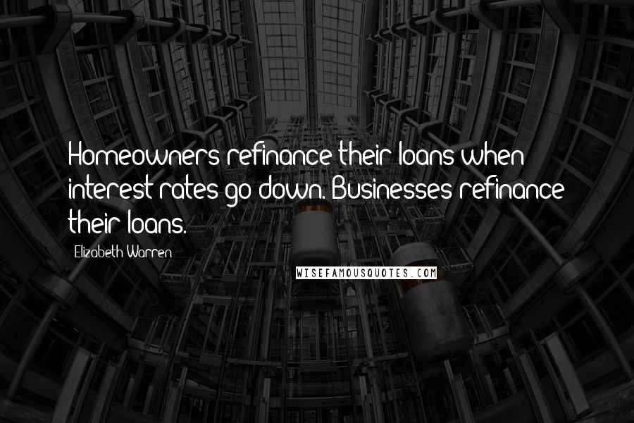 Elizabeth Warren Quotes: Homeowners refinance their loans when interest rates go down. Businesses refinance their loans.