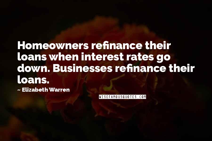 Elizabeth Warren Quotes: Homeowners refinance their loans when interest rates go down. Businesses refinance their loans.